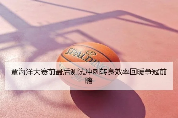 覃海洋大赛前最后测试冲刺转身效率回暖争冠前瞻