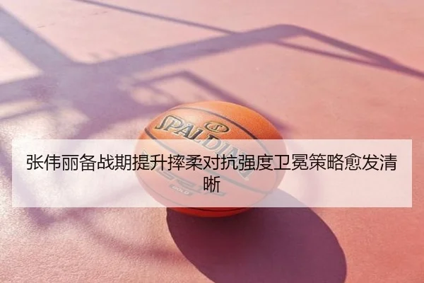 张伟丽备战期提升摔柔对抗强度卫冕策略愈发清晰