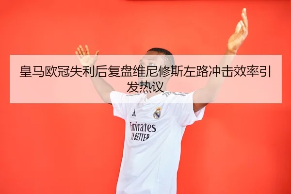 皇马欧冠失利后复盘维尼修斯左路冲击效率引发热议