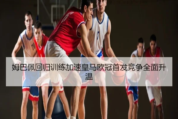 姆巴佩回归训练加速皇马欧冠首发竞争全面升温
