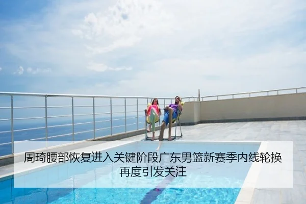 周琦腰部恢复进入关键阶段广东男篮新赛季内线轮换再度引发关注