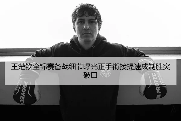 王楚钦全锦赛备战细节曝光正手衔接提速成制胜突破口