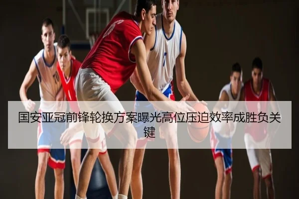 国安亚冠前锋轮换方案曝光高位压迫效率成胜负关键